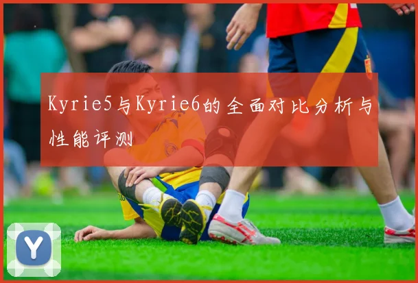 Kyrie5与Kyrie6的全面对比分析与性能评测