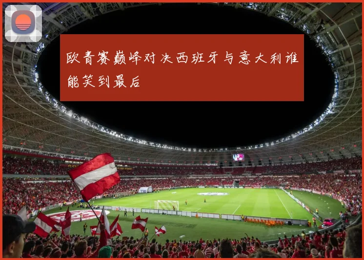 欧青赛巅峰对决西班牙与意大利谁能笑到最后