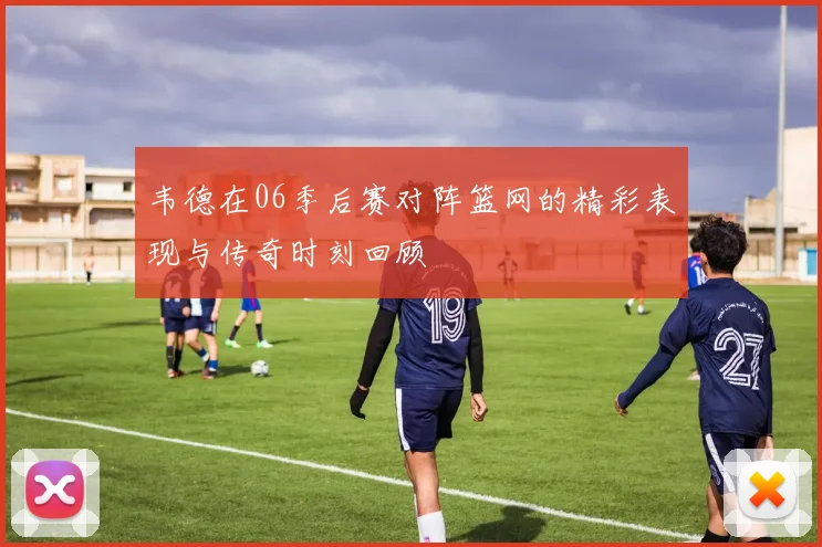 韦德在06季后赛对阵篮网的精彩表现与传奇时刻回顾