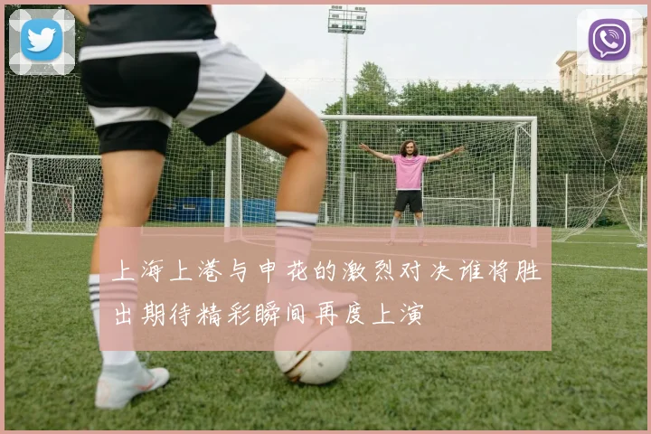 上海上港与申花的激烈对决谁将胜出期待精彩瞬间再度上演