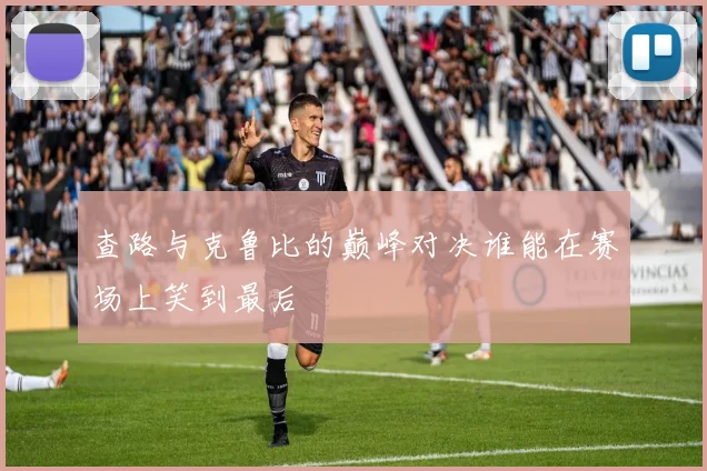 查路与克鲁比的巅峰对决谁能在赛场上笑到最后