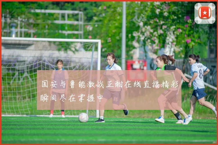国安与鲁能激战正酣在线直播精彩瞬间尽在掌握中