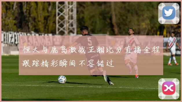 恒大与鹿岛激战正酣比分直播全程跟踪精彩瞬间不容错过