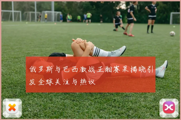 俄罗斯与巴西激战正酣赛果揭晓引发全球关注与热议