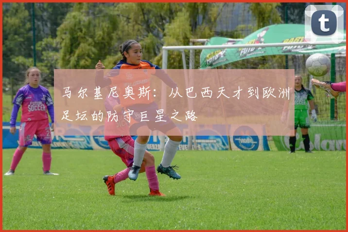 马尔基尼奥斯：从巴西天才到欧洲足坛的防守巨星之路