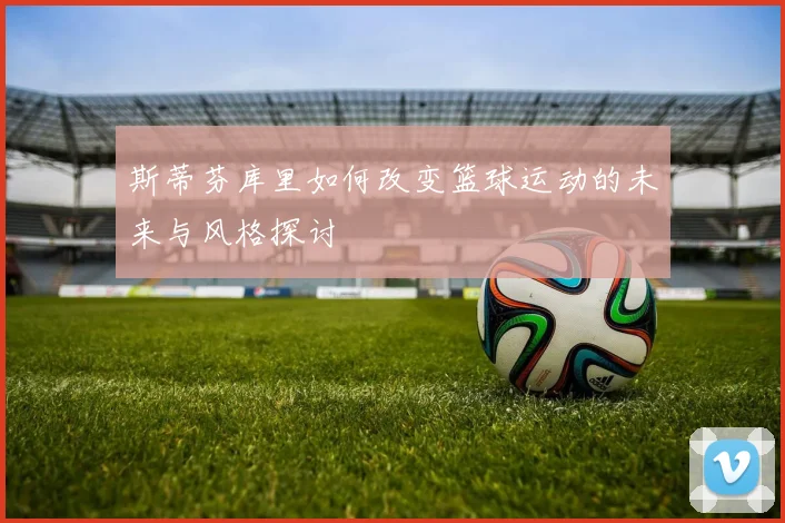 斯蒂芬库里如何改变篮球运动的未来与风格探讨