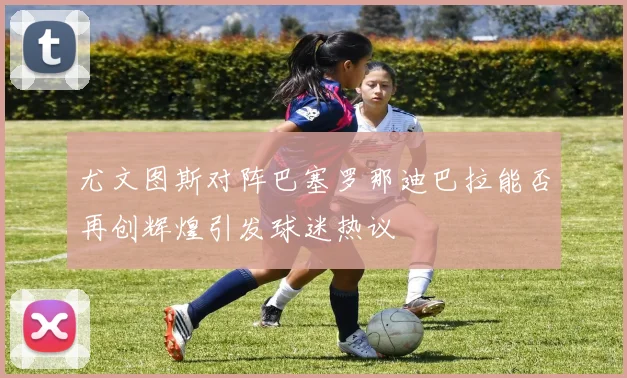 尤文图斯对阵巴塞罗那迪巴拉能否再创辉煌引发球迷热议