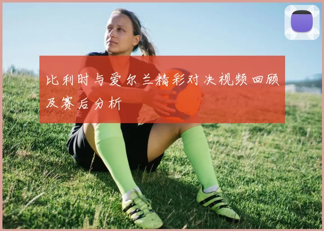 比利时与爱尔兰精彩对决视频回顾及赛后分析