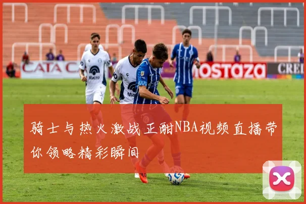 骑士与热火激战正酣NBA视频直播带你领略精彩瞬间