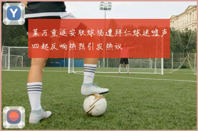 莱万重返安联球场遭拜仁球迷嘘声四起反响热烈引发热议