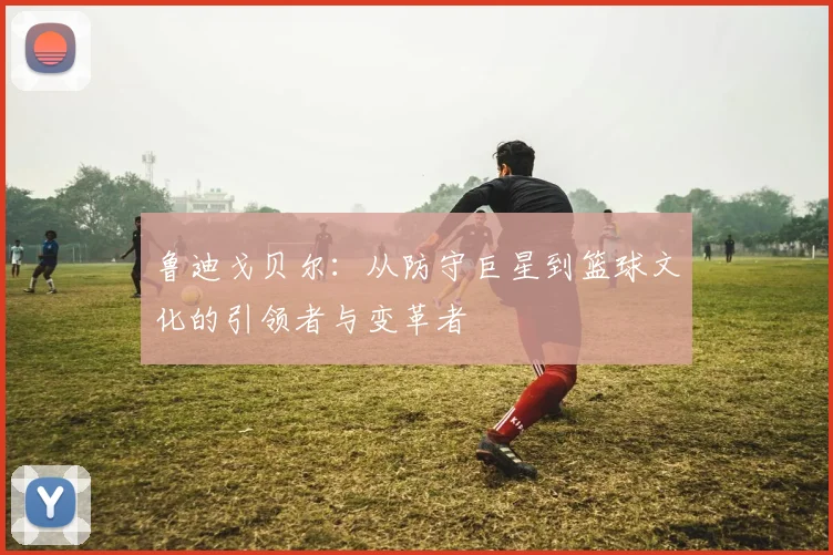 鲁迪戈贝尔：从防守巨星到篮球文化的引领者与变革者