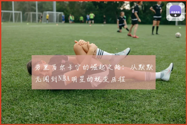 劳里马尔卡宁的崛起之路：从默默无闻到NBA明星的蜕变历程