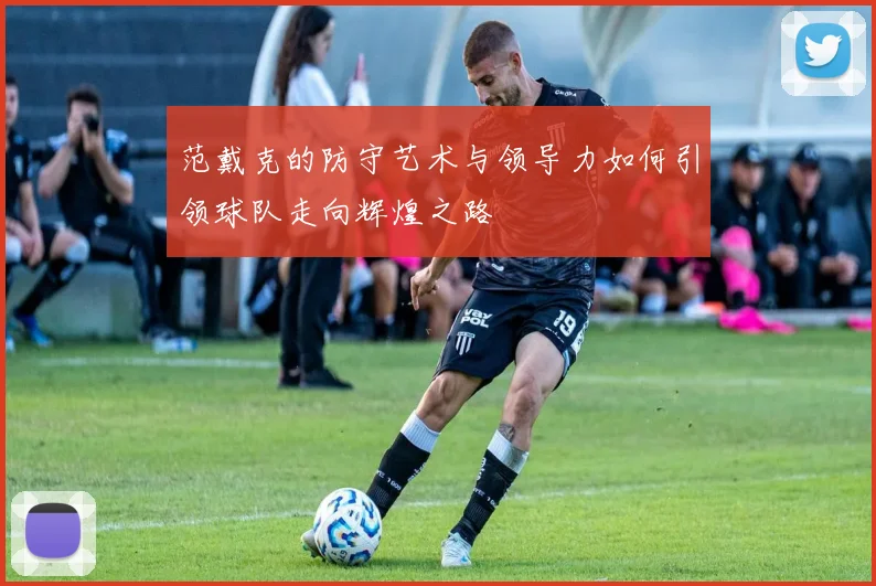 范戴克的防守艺术与领导力如何引领球队走向辉煌之路