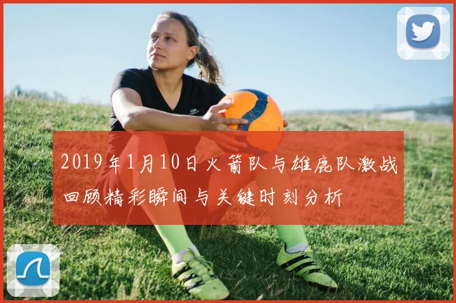 2019年1月10日火箭队与雄鹿队激战回顾精彩瞬间与关键时刻分析