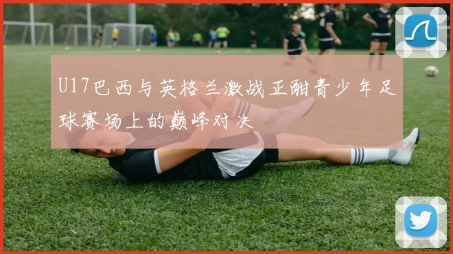 U17巴西与英格兰激战正酣青少年足球赛场上的巅峰对决