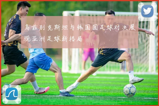 乌兹别克斯坦与韩国国足球对决展现亚洲足球新格局