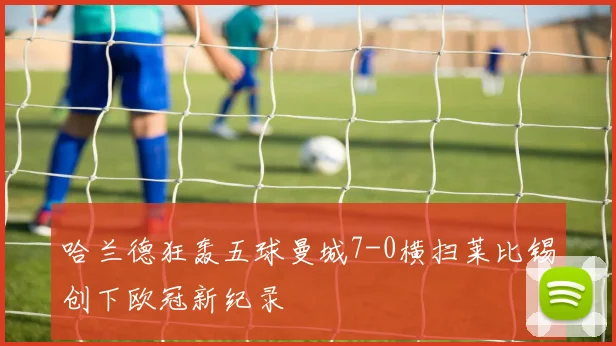 哈兰德狂轰五球曼城7-0横扫莱比锡创下欧冠新纪录