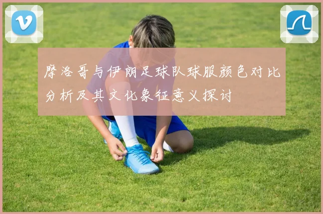 摩洛哥与伊朗足球队球服颜色对比分析及其文化象征意义探讨