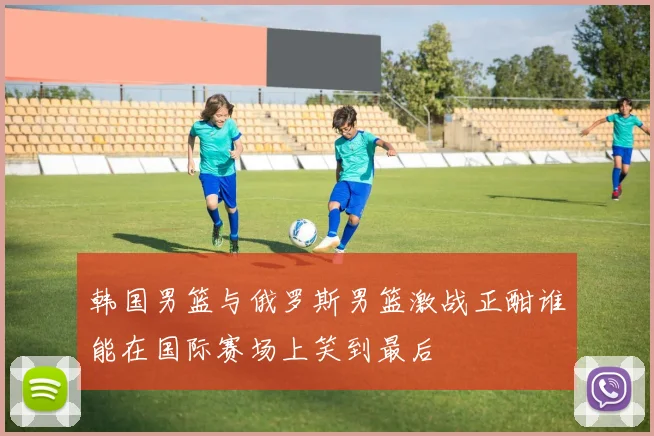 韩国男篮与俄罗斯男篮激战正酣谁能在国际赛场上笑到最后