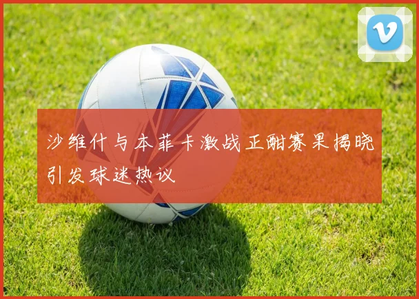 沙维什与本菲卡激战正酣赛果揭晓引发球迷热议