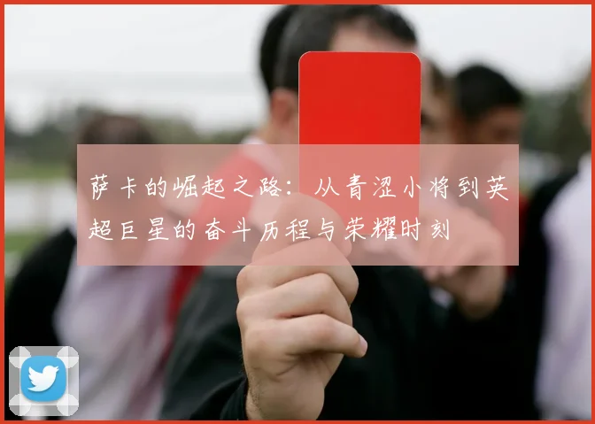 萨卡的崛起之路：从青涩小将到英超巨星的奋斗历程与荣耀时刻