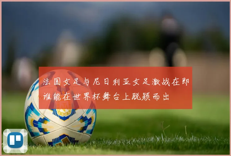 法国女足与尼日利亚女足激战在即谁能在世界杯舞台上脱颖而出