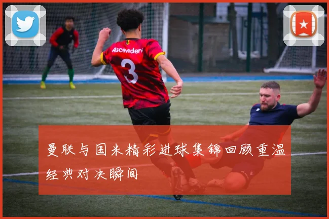 曼联与国米精彩进球集锦回顾重温经典对决瞬间