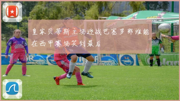 皇家贝蒂斯主场迎战巴塞罗那谁能在西甲赛场笑到最后
