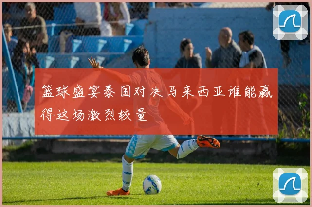 篮球盛宴泰国对决马来西亚谁能赢得这场激烈较量