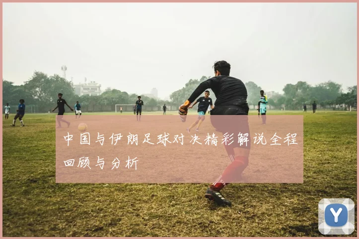 中国与伊朗足球对决精彩解说全程回顾与分析