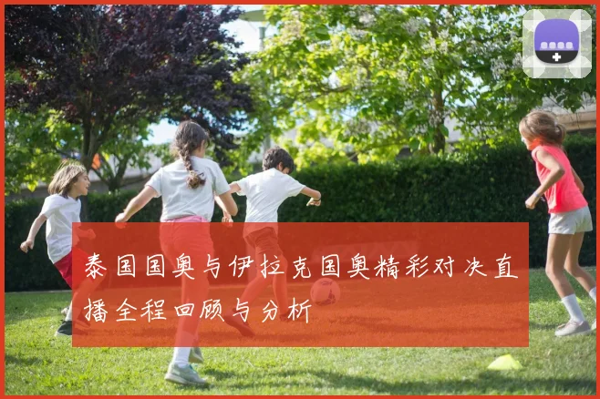 泰国国奥与伊拉克国奥精彩对决直播全程回顾与分析